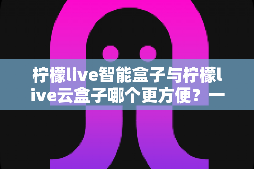 柠檬live智能盒子与柠檬live云盒子哪个更方便?一文读懂两大盒子的真实差异 柠檬live智能盒子与柠檬live云盒子哪个更方便?一文读懂两大盒子的真实差异