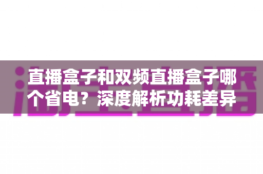 直播盒子和双频直播盒子哪个省电?深度解析功耗差异,帮你选出更明智的选择 直播盒子和双频直播盒子哪个省电?深度解析功耗差异,帮你选出更明智的选择