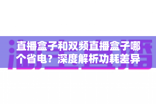 直播盒子和双频直播盒子哪个省电？深度解析功耗差异，帮你选出更明智的选择