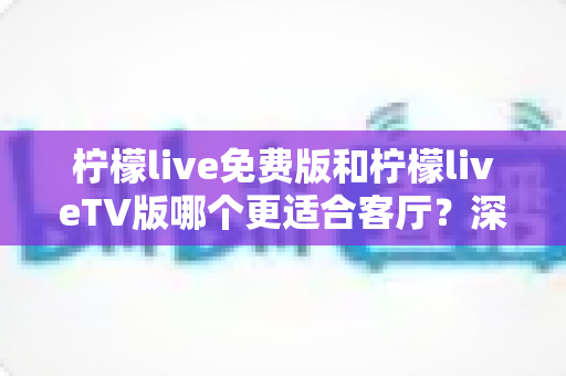 柠檬live免费版和柠檬liveTV版哪个更适合客厅？深度对比帮你找到最佳客厅观影方案