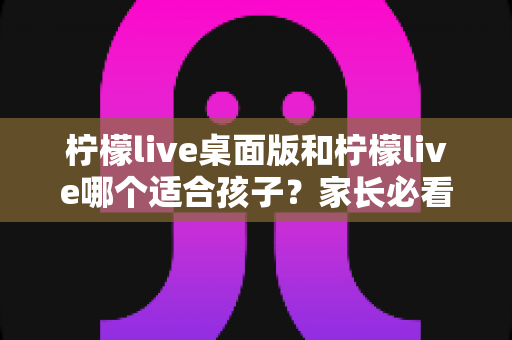 柠檬live桌面版和柠檬live哪个适合孩子?家长必看的全面对比与选择指南 柠檬live桌面版和柠檬live哪个适合孩子?家长必看的全面对比与选择指南