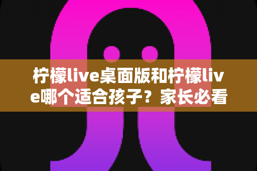 柠檬live桌面版和柠檬live哪个适合孩子？家长必看的全面对比与选择指南