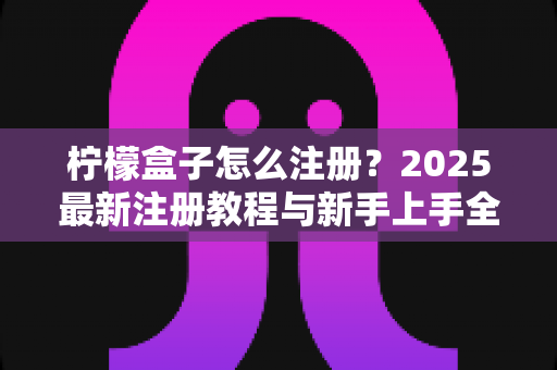 柠檬盒子怎么注册？2025最新注册教程与新手上手全攻略