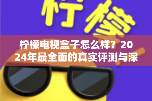 柠檬电视盒子怎么样？2024年最全面的真实评测与深度解析