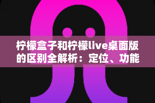 柠檬盒子和柠檬live桌面版的区别全解析：定位、功能与适用人群一次讲清楚