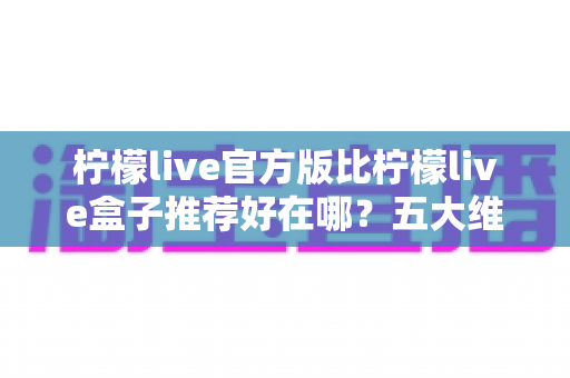 柠檬live官方版比柠檬live盒子推荐好在哪？五大维度深度对比，看完再下载不踩坑