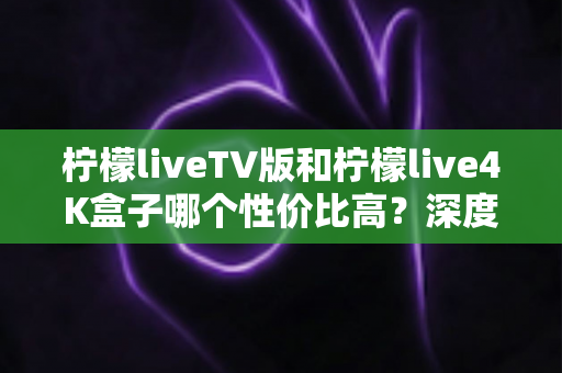 柠檬liveTV版和柠檬live4K盒子哪个性价比高？深度对比帮你选对不选贵