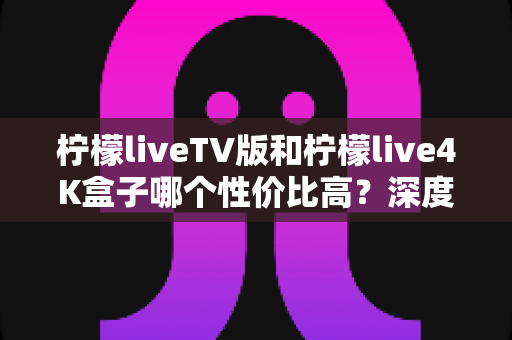 柠檬liveTV版和柠檬live4K盒子哪个性价比高？深度对比帮你选对不选贵