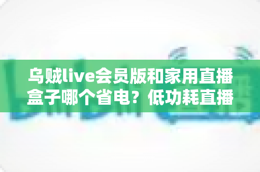 乌贼live会员版和家用直播盒子哪个省电?低功耗直播设备实测对比与省电选购全攻略 乌贼live会员版和家用直播盒子哪个省电?低功耗直播设备实测对比与省电选购全攻略