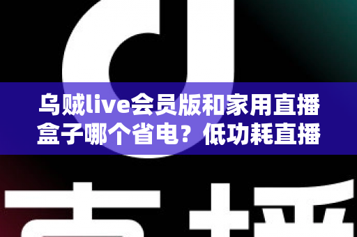 乌贼live会员版和家用直播盒子哪个省电？低功耗直播设备实测对比与省电选购全攻略