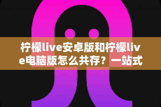 柠檬live安卓版和柠檬live电脑版怎么共存？一站式双端使用指南帮你轻松搞定