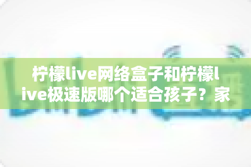 柠檬live网络盒子和柠檬live极速版哪个适合孩子？家长必读的全面选购与使用指南