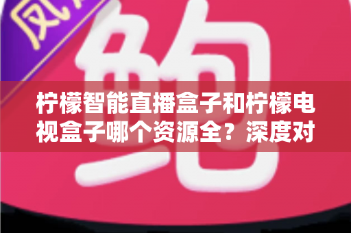 柠檬智能直播盒子和柠檬电视盒子哪个资源全?深度对比帮你选对不选贵 柠檬智能直播盒子和柠檬电视盒子哪个资源全?深度对比帮你选对不选贵