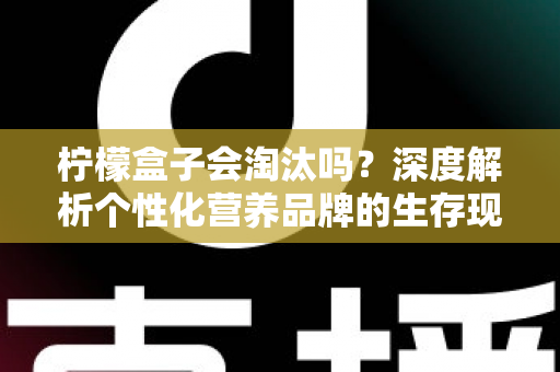 柠檬盒子会淘汰吗？深度解析个性化营养品牌的生存现状与未来前景