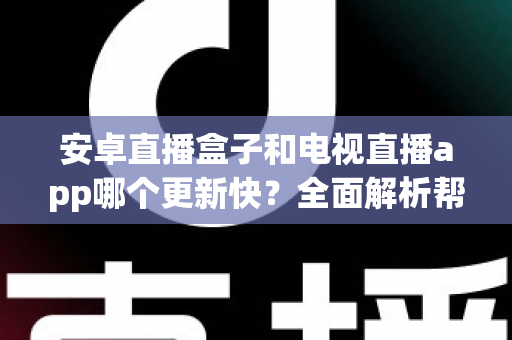 安卓直播盒子和电视直播app哪个更新快？全面解析帮你做出明智选择