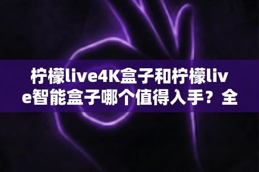 柠檬live4K盒子和柠檬live智能盒子哪个值得入手?全方位深度对比帮你选对不选贵 柠檬live4K盒子和柠檬live智能盒子哪个值得入手?全方位深度对比帮你选对不选贵