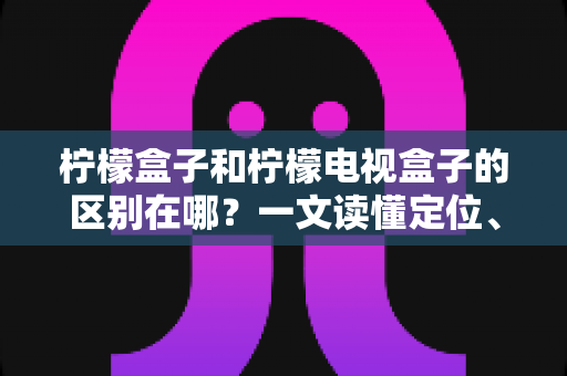 柠檬盒子和柠檬电视盒子的区别在哪?一文读懂定位、配置与选购差异 柠檬盒子和柠檬电视盒子的区别在哪?一文读懂定位、配置与选购差异