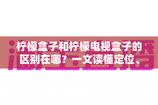 柠檬盒子和柠檬电视盒子的区别在哪?一文读懂定位、配置与选购差异 柠檬盒子和柠檬电视盒子的区别在哪?一文读懂定位、配置与选购差异