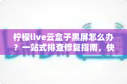 柠檬live云盒子黑屏怎么办?一站式排查修复指南,快速恢复流畅观影体验 柠檬live云盒子黑屏怎么办?一站式排查修复指南,快速恢复流畅观影体验