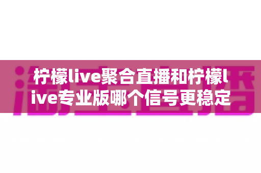柠檬live聚合直播和柠檬live专业版哪个信号更稳定？全面对比解析与选购指南
