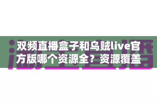 双频直播盒子和乌贼live官方版哪个资源全?资源覆盖大对比与选购避坑指南 双频直播盒子和乌贼live官方版哪个资源全?资源覆盖大对比与选购避坑指南