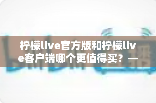 柠檬live官方版和柠檬live客户端哪个更值得买?——超全对比测评帮你一次选对不踩坑 柠檬live官方版和柠檬live客户端哪个更值得买?——超全对比测评帮你一次选对不踩坑