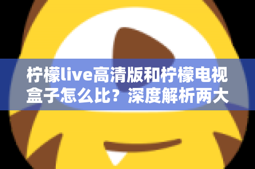柠檬live高清版和柠檬电视盒子怎么比？深度解析两大主流观影方案的区别与选购指南