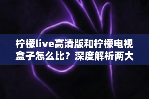 柠檬live高清版和柠檬电视盒子怎么比？深度解析两大主流观影方案的区别与选购指南