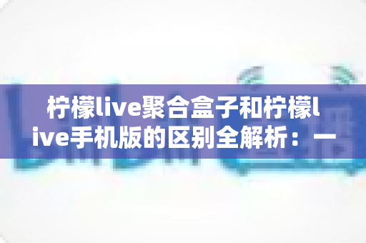 柠檬live聚合盒子和柠檬live手机版的区别全解析：一文读懂两者差异，选对版本不踩坑