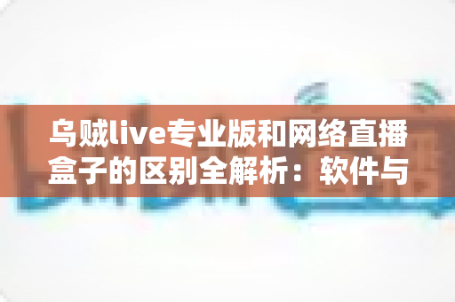 乌贼live专业版和网络直播盒子的区别全解析：软件与硬件直播方案深度对比，助您选对高清视听新体验