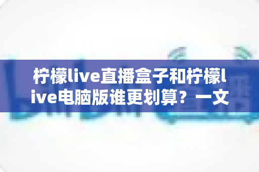 柠檬live直播盒子和柠檬live电脑版谁更划算？一文看懂选购攻略与性价比分析
