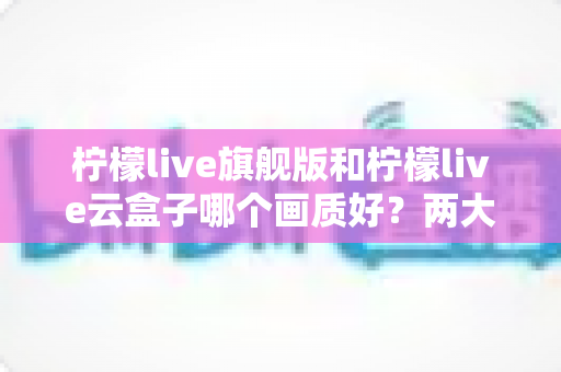 柠檬live旗舰版和柠檬live云盒子哪个画质好?两大热门选择全方位画质对比与选购指南 柠檬live旗舰版和柠檬live云盒子哪个画质好?两大热门选择全方位画质对比与选购指南