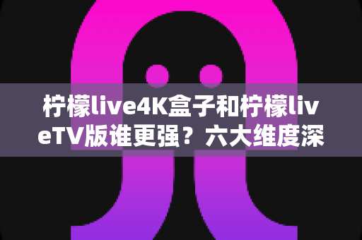 柠檬live4K盒子和柠檬liveTV版谁更强？六大维度深度横评，看完这篇不再纠结怎么选！