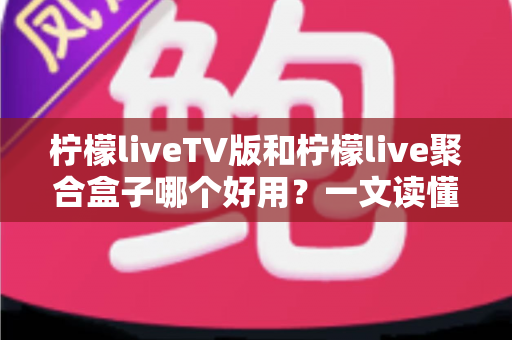 柠檬liveTV版和柠檬live聚合盒子哪个好用？一文读懂两者差异与选购建议