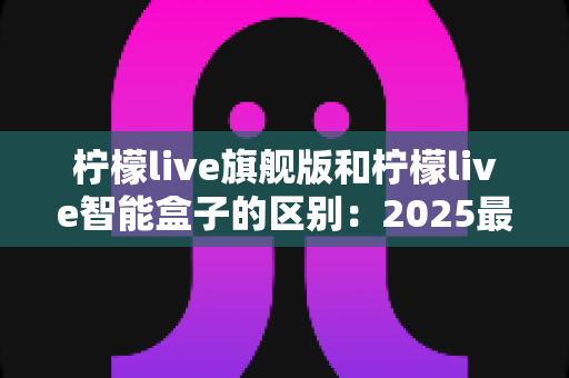 柠檬live旗舰版和柠檬live智能盒子的区别：2025最新深度对比解析，选对不选贵！