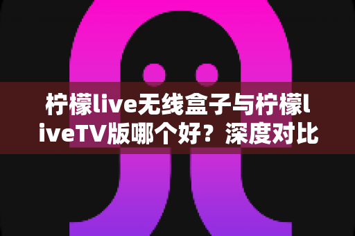 柠檬live无线盒子与柠檬liveTV版哪个好?深度对比评测助你选出最佳观影方案 柠檬live无线盒子与柠檬liveTV版哪个好?深度对比评测助你选出最佳观影方案