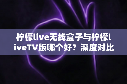 柠檬live无线盒子与柠檬liveTV版哪个好？深度对比评测助你选出最佳观影方案