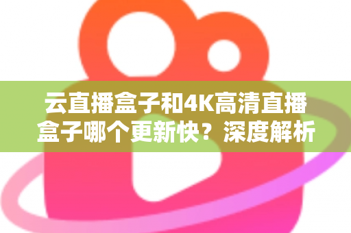 云直播盒子和4K高清直播盒子哪个更新快？深度解析两大热门设备的更新机制与选购指南
