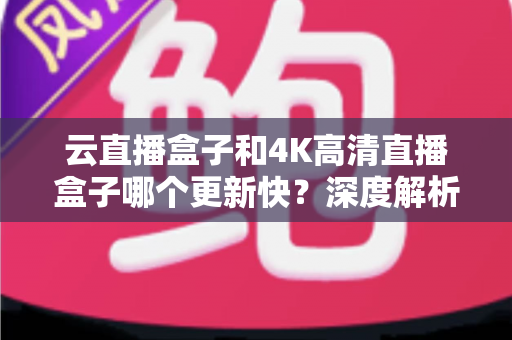 云直播盒子和4K高清直播盒子哪个更新快？深度解析两大热门设备的更新机制与选购指南