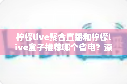柠檬live聚合直播和柠檬live盒子推荐哪个省电？深度功耗对比与省电选购全指南