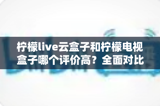 柠檬live云盒子和柠檬电视盒子哪个评价高？全面对比评测帮你选对不踩坑
