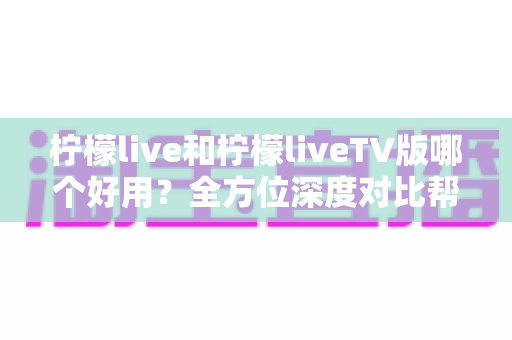 柠檬live和柠檬liveTV版哪个好用？全方位深度对比帮你做出最佳选择