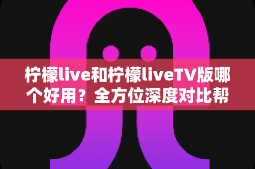 柠檬live和柠檬liveTV版哪个好用？全方位深度对比帮你做出最佳选择