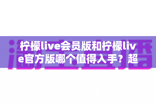 柠檬live会员版和柠檬live官方版哪个值得入手?超详细对比测评帮你避坑 柠檬live会员版和柠檬live官方版哪个值得入手?超详细对比测评帮你避坑
