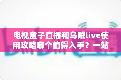 电视盒子直播和乌贼live使用攻略哪个值得入手?一站式对比指南助你轻松做出正确选择 电视盒子直播和乌贼live使用攻略哪个值得入手?一站式对比指南助你轻松做出正确选择