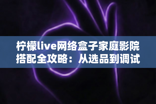 柠檬live网络盒子家庭影院搭配全攻略：从选品到调试，打造沉浸式私人观影体验的完整指南
