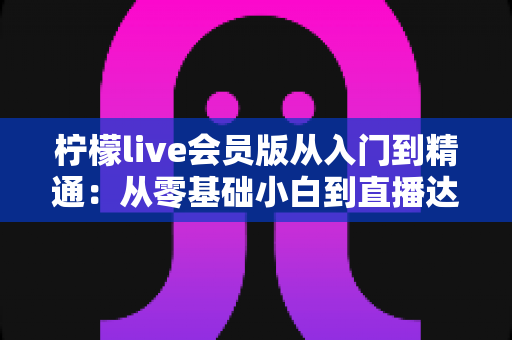 柠檬live会员版从入门到精通:从零基础小白到直播达人的全流程实战指南 柠檬live会员版从入门到精通:从零基础小白到直播达人的全流程实战指南