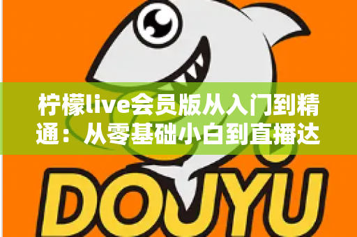 柠檬live会员版从入门到精通:从零基础小白到直播达人的全流程实战指南 柠檬live会员版从入门到精通:从零基础小白到直播达人的全流程实战指南