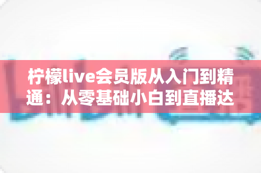 柠檬live会员版从入门到精通：从零基础小白到直播达人的全流程实战指南