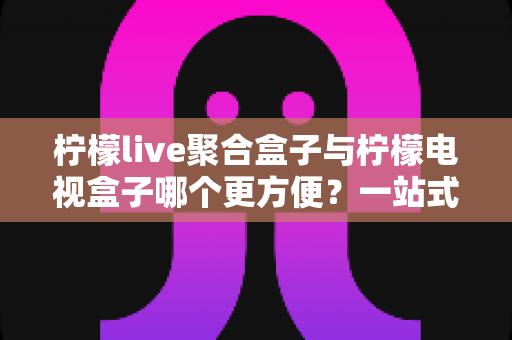 柠檬live聚合盒子与柠檬电视盒子哪个更方便？一站式选购评测帮你选对不选贵